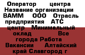 Оператор Call-центра › Название организации ­ ВАММ  , ООО › Отрасль предприятия ­ АТС, call-центр › Минимальный оклад ­ 13 000 - Все города Работа » Вакансии   . Алтайский край,Славгород г.